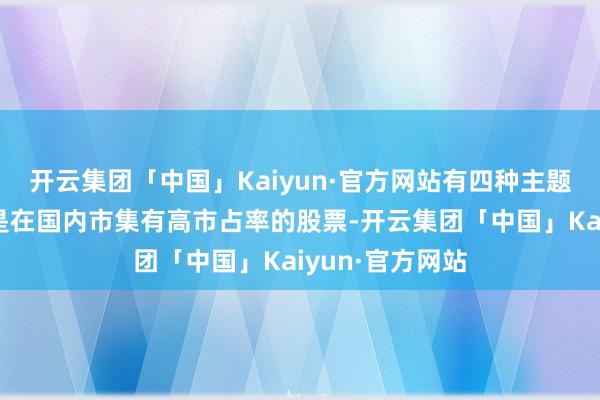 开云集团「中国」Kaiyun·官方网站有四种主题值得存眷：一是在国内市集有高市占率的股票-开云集团「中国」Kaiyun·官方网站