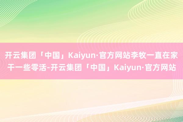 开云集团「中国」Kaiyun·官方网站李牧一直在家干一些零活-开云集团「中国」Kaiyun·官方网站