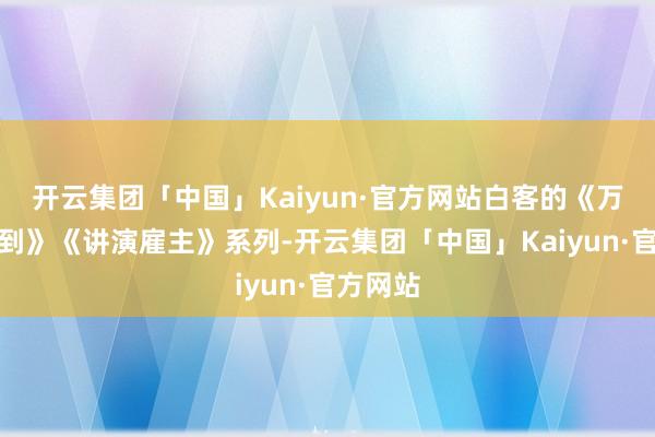 开云集团「中国」Kaiyun·官方网站白客的《万万没料到》《讲演雇主》系列-开云集团「中国」Kaiyun·官方网站