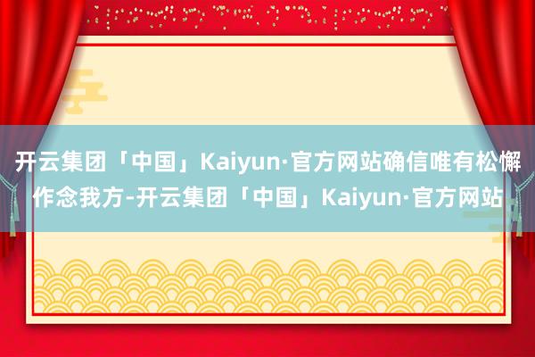 开云集团「中国」Kaiyun·官方网站确信唯有松懈作念我方-开云集团「中国」Kaiyun·官方网站