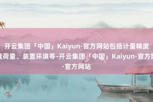 开云集团「中国」Kaiyun·官方网站包括计量精度、载荷量、装置环境等-开云集团「中国」Kaiyun·官方网站