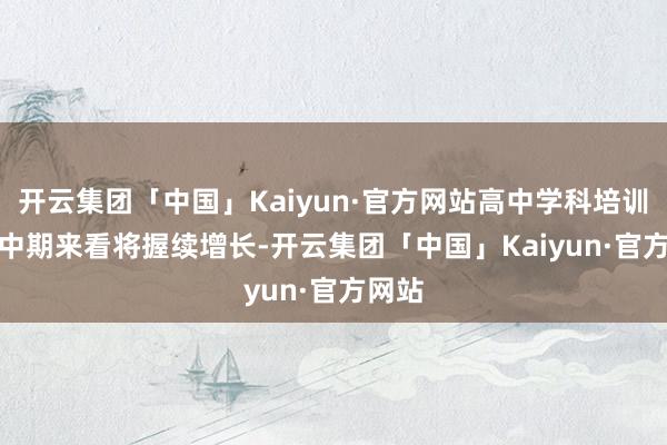 开云集团「中国」Kaiyun·官方网站高中学科培训需求中　　期来看将握续增长-开云集团「中国」Kaiyun·官方网站