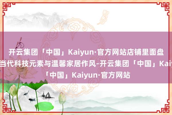 开云集团「中国」Kaiyun·官方网站店铺里面盘算奥秘交融了当代科技元素与温馨家居作风-开云集团「中国」Kaiyun·官方网站