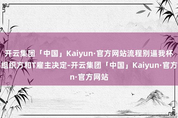开云集团「中国」Kaiyun·官方网站流程别逼我杯赛事组织方和T雇主决定-开云集团「中国」Kaiyun·官方网站