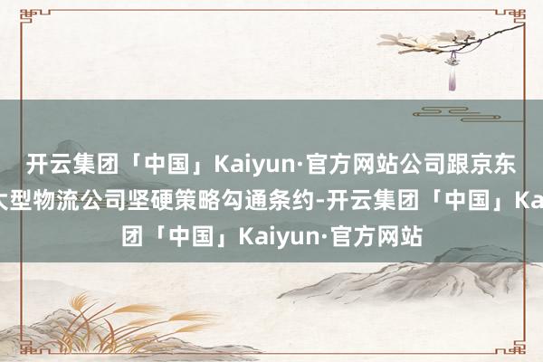 开云集团「中国」Kaiyun·官方网站公司跟京东物流、顺丰等大型物流公司坚硬策略勾通条约-开云集团「中国」Kaiyun·官方网站