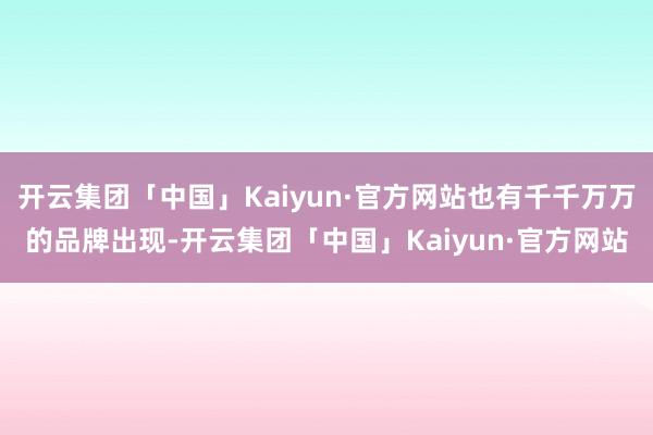 开云集团「中国」Kaiyun·官方网站也有千千万万的品牌出现-开云集团「中国」Kaiyun·官方网站