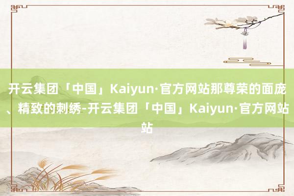 开云集团「中国」Kaiyun·官方网站那尊荣的面庞、精致的刺绣-开云集团「中国」Kaiyun·官方网站