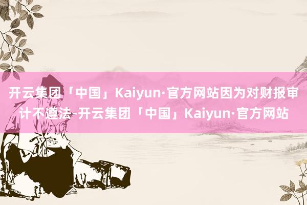 开云集团「中国」Kaiyun·官方网站因为对财报审计不遵法-开云集团「中国」Kaiyun·官方网站