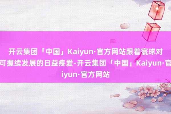 开云集团「中国」Kaiyun·官方网站跟着寰球对环保和可握续发展的日益疼爱-开云集团「中国」Kaiyun·官方网站