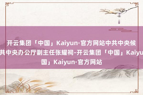 开云集团「中国」Kaiyun·官方网站中共中央候补委员、中共中央办公厅副主任张耀祠-开云集团「中国」Kaiyun·官方网站