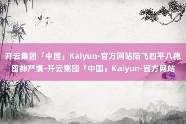 开云集团「中国」Kaiyun·官方网站陆飞四平八稳留神严慎-开云集团「中国」Kaiyun·官方网站