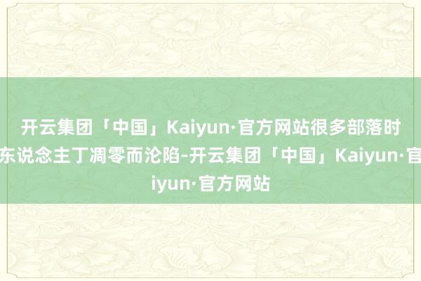 开云集团「中国」Kaiyun·官方网站很多部落时时因为东说念主丁凋零而沦陷-开云集团「中国」Kaiyun·官方网站