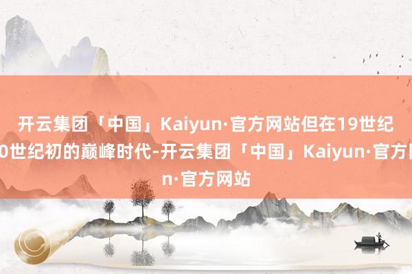 开云集团「中国」Kaiyun·官方网站但在19世纪和20世纪初的巅峰时代-开云集团「中国」Kaiyun·官方网站