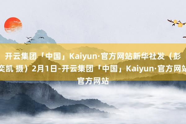开云集团「中国」Kaiyun·官方网站新华社发（彭奕凯 摄）2月1日-开云集团「中国」Kaiyun·官方网站