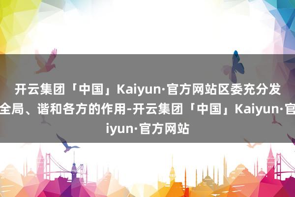 开云集团「中国」Kaiyun·官方网站区委充分发扬统帅全局、谐和各方的作用-开云集团「中国」Kaiyun·官方网站