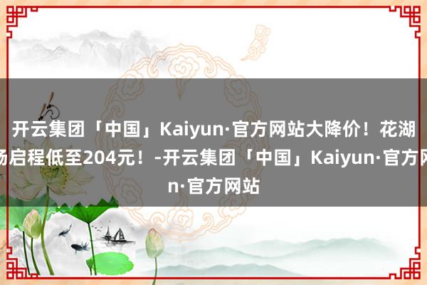 开云集团「中国」Kaiyun·官方网站大降价！花湖机场启程低至204元！-开云集团「中国」Kaiyun·官方网站