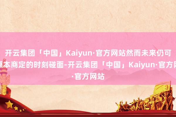 开云集团「中国」Kaiyun·官方网站然而未来仍可照原本商定的时刻碰面-开云集团「中国」Kaiyun·官方网站