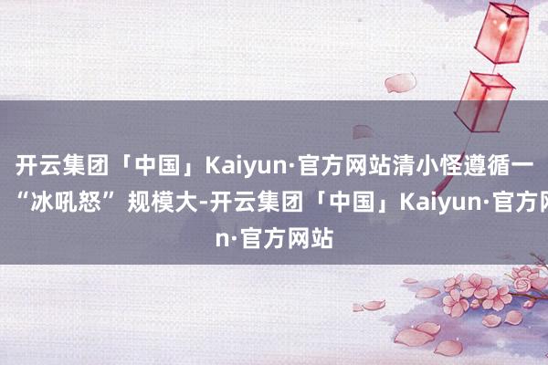 开云集团「中国」Kaiyun·官方网站清小怪遵循一流；“冰吼怒” 规模大-开云集团「中国」Kaiyun·官方网站