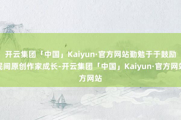 开云集团「中国」Kaiyun·官方网站勤勉于于鼓励民间原创作家成长-开云集团「中国」Kaiyun·官方网站