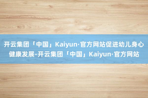 开云集团「中国」Kaiyun·官方网站促进幼儿身心健康发展-开云集团「中国」Kaiyun·官方网站