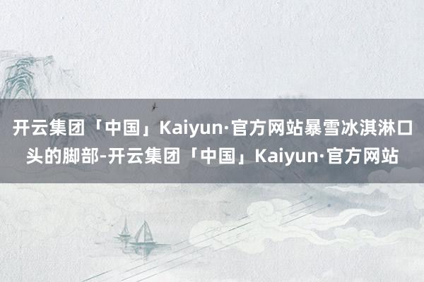 开云集团「中国」Kaiyun·官方网站暴雪冰淇淋口头的脚部-开云集团「中国」Kaiyun·官方网站