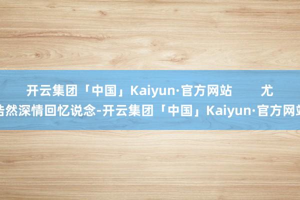 开云集团「中国」Kaiyun·官方网站        尤浩然深情回忆说念-开云集团「中国」Kaiyun·官方网站