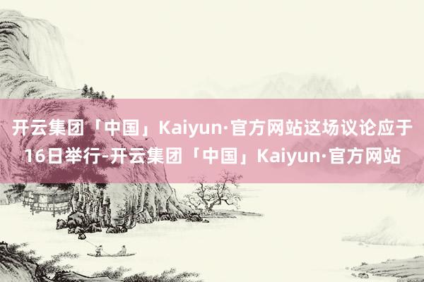 开云集团「中国」Kaiyun·官方网站这场议论应于16日举行-开云集团「中国」Kaiyun·官方网站