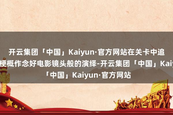 开云集团「中国」Kaiyun·官方网站在关卡中追求每一幕王人梗概作念好电影镜头般的演绎-开云集团「中国」Kaiyun·官方网站