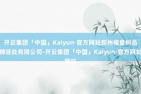 开云集团「中国」Kaiyun·官方网站郑州榴皇树品牌惩处有限公司-开云集团「中国」Kaiyun·官方网站