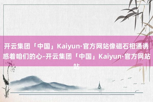 开云集团「中国」Kaiyun·官方网站像磁石相通诱惑着咱们的心-开云集团「中国」Kaiyun·官方网站
