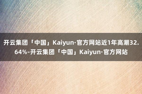 开云集团「中国」Kaiyun·官方网站近1年高潮32.64%-开云集团「中国」Kaiyun·官方网站