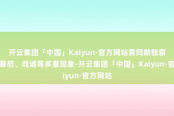 开云集团「中国」Kaiyun·官方网站需同期独霸麻痹、暴怒、戏谑等多重现象-开云集团「中国」Kaiyun·官方网站
