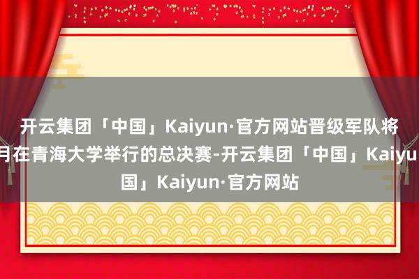 开云集团「中国」Kaiyun·官方网站晋级军队将插足本年5月在青海大学举行的总决赛-开云集团「中国」Kaiyun·官方网站