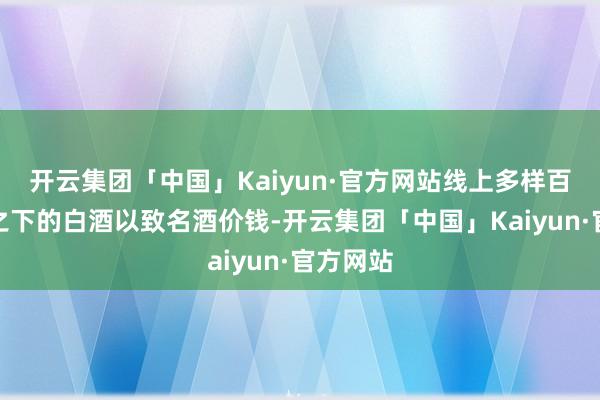 开云集团「中国」Kaiyun·官方网站线上多样百亿补贴之下的白酒以致名酒价钱-开云集团「中国」Kaiyun·官方网站