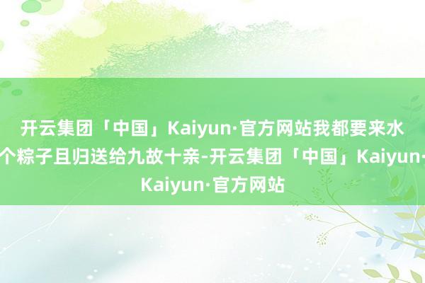 开云集团「中国」Kaiyun·官方网站我都要来水街买几十个粽子且归送给九故十亲-开云集团「中国」Kaiyun·官方网站