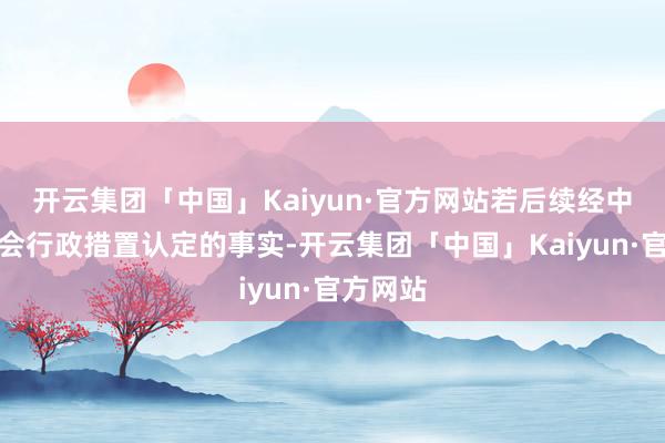 开云集团「中国」Kaiyun·官方网站若后续经中国证监会行政措置认定的事实-开云集团「中国」Kaiyun·官方网站