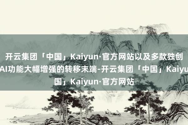 开云集团「中国」Kaiyun·官方网站以及多款独创性的步地、AI功能大幅增强的转移末端-开云集团「中国」Kaiyun·官方网站