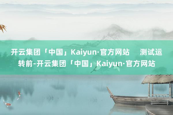 开云集团「中国」Kaiyun·官方网站     测试运转前-开云集团「中国」Kaiyun·官方网站