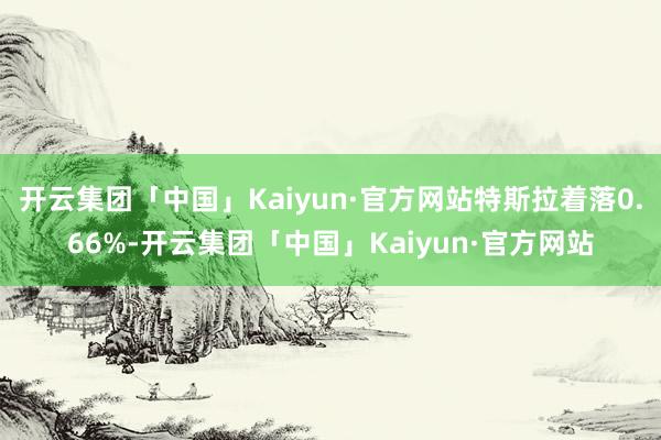 开云集团「中国」Kaiyun·官方网站特斯拉着落0.66%-开云集团「中国」Kaiyun·官方网站