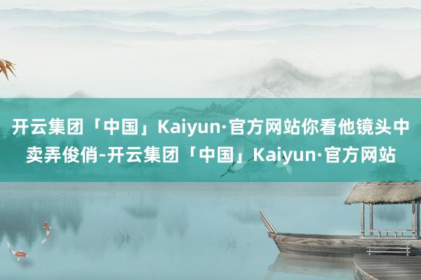开云集团「中国」Kaiyun·官方网站你看他镜头中卖弄俊俏-开云集团「中国」Kaiyun·官方网站