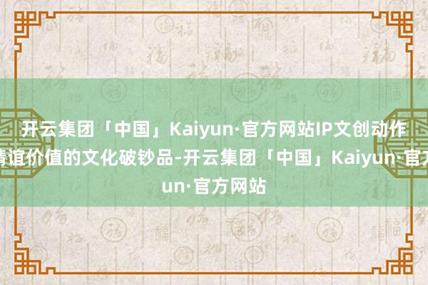 开云集团「中国」Kaiyun·官方网站IP文创动作提供情谊价值的文化破钞品-开云集团「中国」Kaiyun·官方网站