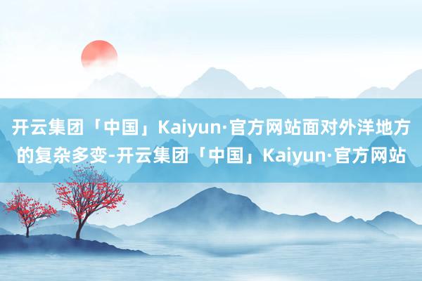 开云集团「中国」Kaiyun·官方网站面对外洋地方的复杂多变-开云集团「中国」Kaiyun·官方网站