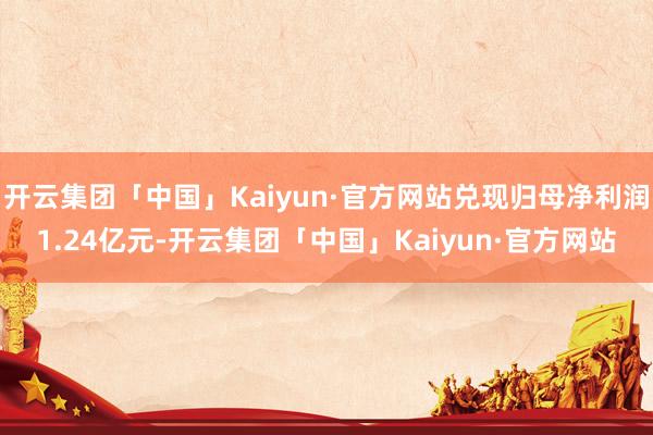 开云集团「中国」Kaiyun·官方网站兑现归母净利润1.24亿元-开云集团「中国」Kaiyun·官方网站