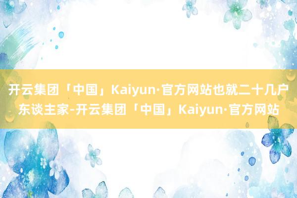 开云集团「中国」Kaiyun·官方网站也就二十几户东谈主家-开云集团「中国」Kaiyun·官方网站