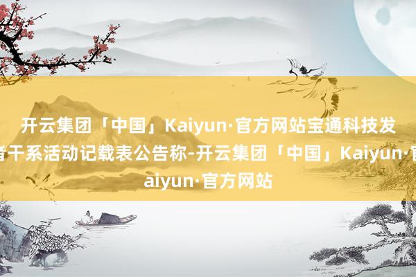 开云集团「中国」Kaiyun·官方网站宝通科技发布投资者干系活动记载表公告称-开云集团「中国」Kaiyun·官方网站