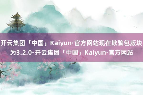 开云集团「中国」Kaiyun·官方网站现在欺骗包版块为3.2.0-开云集团「中国」Kaiyun·官方网站