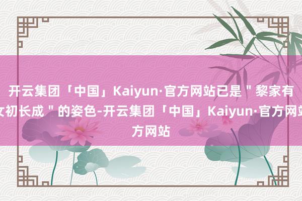 开云集团「中国」Kaiyun·官方网站已是＂黎家有女初长成＂的姿色-开云集团「中国」Kaiyun·官方网站