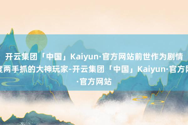 开云集团「中国」Kaiyun·官方网站前世作为剧情强度两手抓的大神玩家-开云集团「中国」Kaiyun·官方网站