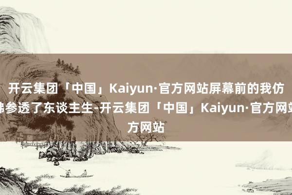 开云集团「中国」Kaiyun·官方网站屏幕前的我仿佛参透了东谈主生-开云集团「中国」Kaiyun·官方网站