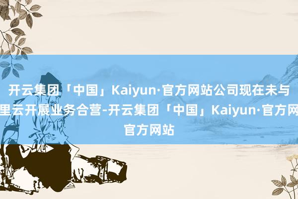 开云集团「中国」Kaiyun·官方网站公司现在未与阿里云开展业务合营-开云集团「中国」Kaiyun·官方网站